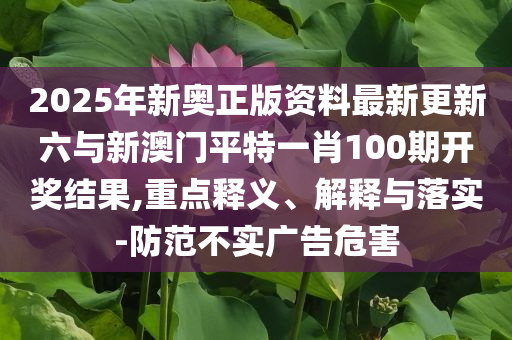 2025年新奧正版資料最新更新六與新澳門平特一肖100期開獎結(jié)果,重點釋義、解釋與落實-防范不實廣告危害