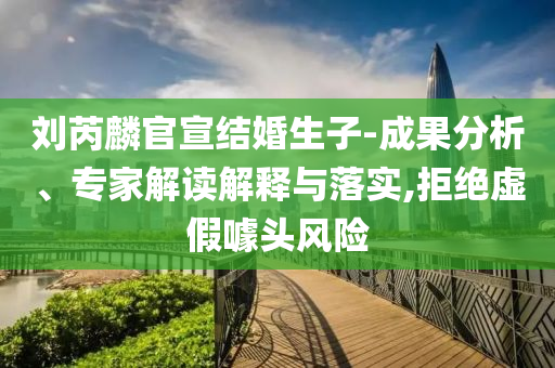 劉芮麟官宣結(jié)婚生子-成果分析、專家解讀解釋與落實,拒絕虛假噱頭風(fēng)險