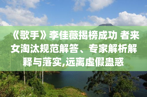 《歌手》李佳薇揭榜成功 者來女淘汰規(guī)范解答、專家解析解釋與落實,遠離虛假蠱惑