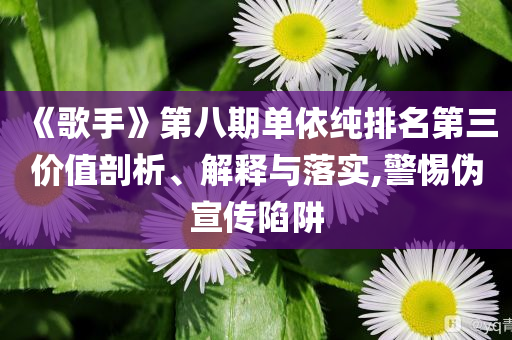 《歌手》第八期單依純排名第三價值剖析、解釋與落實,警惕偽宣傳陷阱