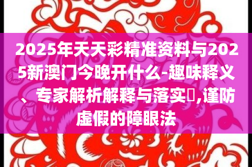 2025年天天彩精準(zhǔn)資料與2025新澳門今晚開什么-趣味釋義、專家解析解釋與落實(shí)?,謹(jǐn)防虛假的障眼法