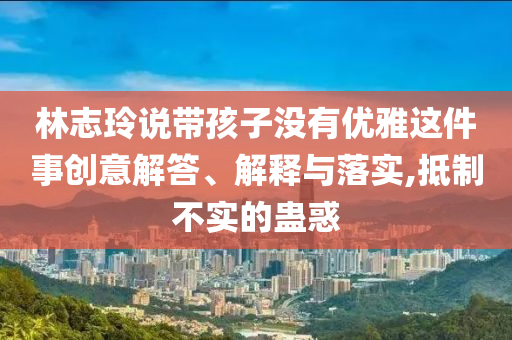 林志玲說帶孩子沒有優(yōu)雅這件事創(chuàng)意解答、解釋與落實(shí),抵制不實(shí)的蠱惑