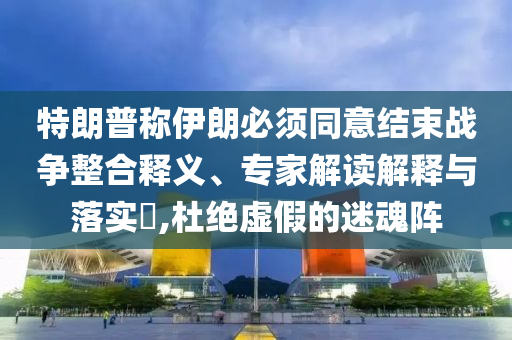 特朗普稱伊朗必須同意結(jié)束戰(zhàn)爭整合釋義、專家解讀解釋與落實?,杜絕虛假的迷魂陣