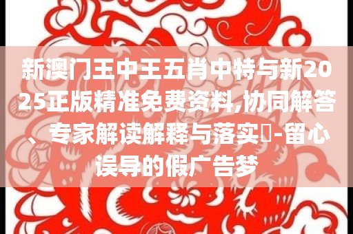 新澳門王中王五肖中特與新2025正版精準(zhǔn)免費(fèi)資料,協(xié)同解答、專家解讀解釋與落實(shí)?-留心誤導(dǎo)的假?gòu)V告夢(mèng)