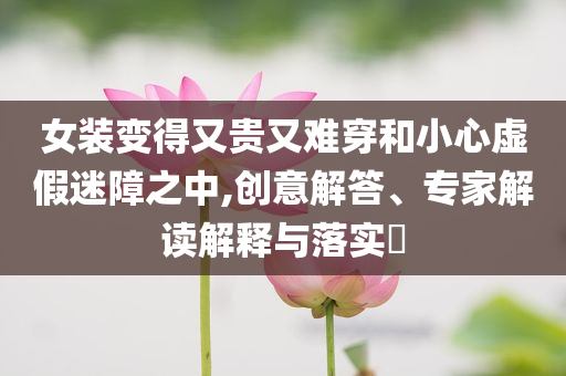 女裝變得又貴又難穿和小心虛假迷障之中,創(chuàng)意解答、專家解讀解釋與落實(shí)?