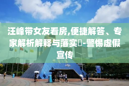 汪峰帶女友看房,便捷解答、專家解析解釋與落實?-警惕虛假宣傳