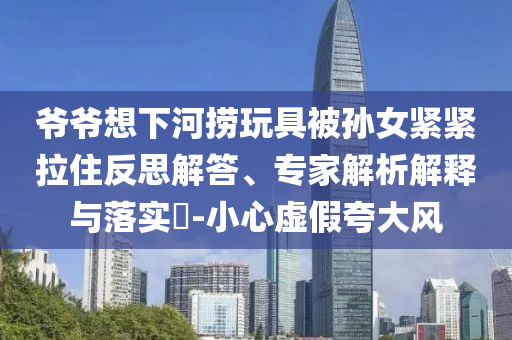 爺爺想下河撈玩具被孫女緊緊拉住反思解答、專家解析解釋與落實?-小心虛假夸大風(fēng)