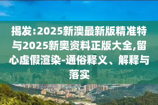 揭發(fā):2025新澳最新版精準(zhǔn)特與2025新奧資料正版大全,留心虛假渲染-通俗釋義、解釋與落實(shí)