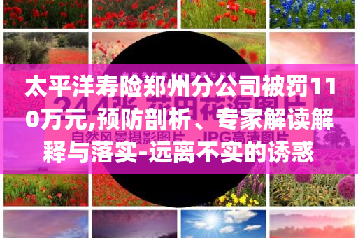 太平洋壽險鄭州分公司被罰110萬元,預防剖析、專家解讀解釋與落實-遠離不實的誘惑