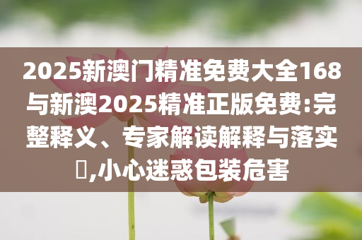 2025新澳門精準(zhǔn)免費(fèi)大全168與新澳2025精準(zhǔn)正版免費(fèi):完整釋義、專家解讀解釋與落實(shí)?,小心迷惑包裝危害