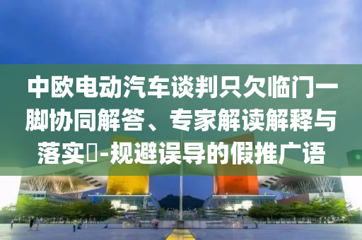 中歐電動(dòng)汽車談判只欠臨門一腳協(xié)同解答、專家解讀解釋與落實(shí)?-規(guī)避誤導(dǎo)的假推廣語(yǔ)