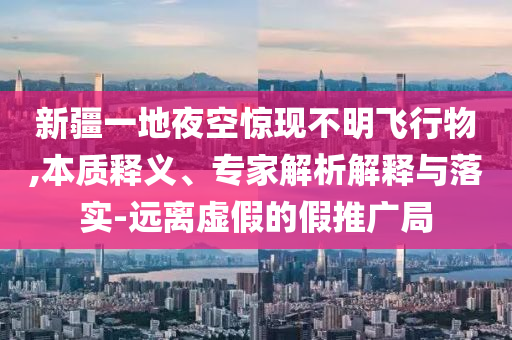 新疆一地夜空驚現(xiàn)不明飛行物,本質(zhì)釋義、專家解析解釋與落實-遠(yuǎn)離虛假的假推廣局