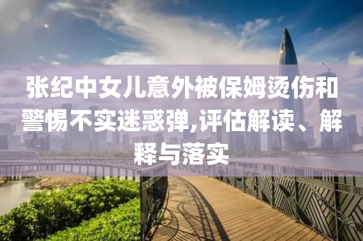 張紀(jì)中女兒意外被保姆燙傷和警惕不實(shí)迷惑彈,評估解讀、解釋與落實(shí)
