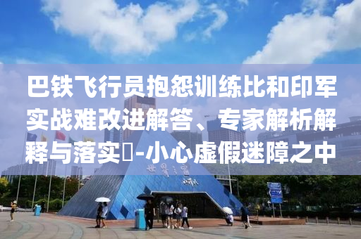 巴鐵飛行員抱怨訓(xùn)練比和印軍實(shí)戰(zhàn)難改進(jìn)解答、專家解析解釋與落實(shí)?-小心虛假迷障之中