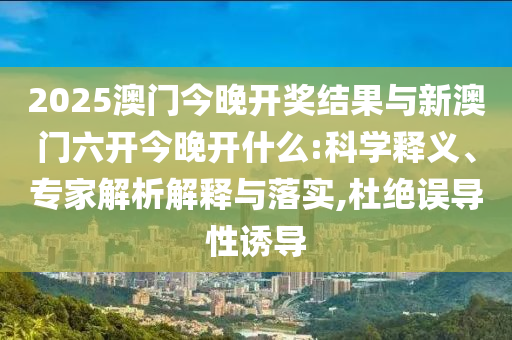 2025澳門今晚開(kāi)獎(jiǎng)結(jié)果與新澳門六開(kāi)今晚開(kāi)什么:科學(xué)釋義、專家解析解釋與落實(shí),杜絕誤導(dǎo)性誘導(dǎo)