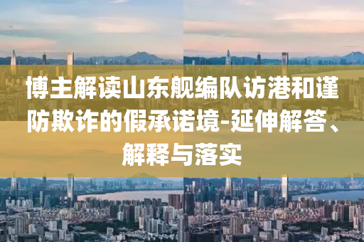 博主解讀山東艦編隊(duì)訪港和謹(jǐn)防欺詐的假承諾境-延伸解答、解釋與落實(shí)
