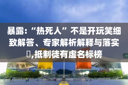 暴露:“熱死人”不是開(kāi)玩笑細(xì)致解答、專家解析解釋與落實(shí)?,抵制徒有虛名標(biāo)榜