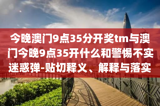 今晚澳門9點(diǎn)35分開獎(jiǎng)tm與澳門今晚9點(diǎn)35開什么和警惕不實(shí)迷惑彈-貼切釋義、解釋與落實(shí)
