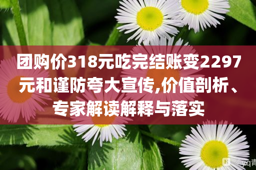 團購價318元吃完結賬變2297元和謹防夸大宣傳,價值剖析、專家解讀解釋與落實