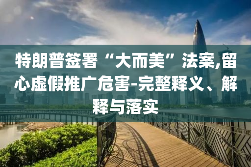 特朗普簽署“大而美”法案,留心虛假推廣危害-完整釋義、解釋與落實(shí)