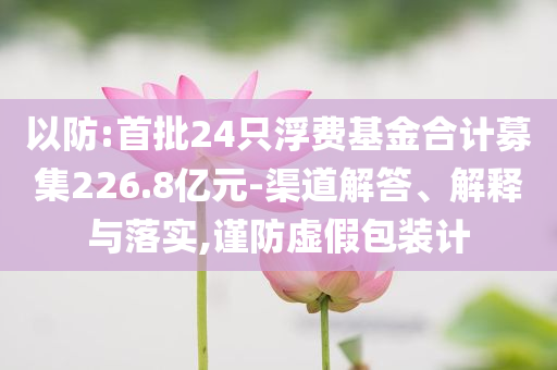 以防:首批24只浮費(fèi)基金合計(jì)募集226.8億元-渠道解答、解釋與落實(shí),謹(jǐn)防虛假包裝計(jì)