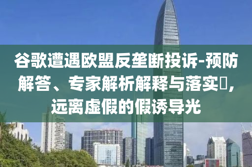 谷歌遭遇歐盟反壟斷投訴-預防解答、專家解析解釋與落實?,遠離虛假的假誘導光
