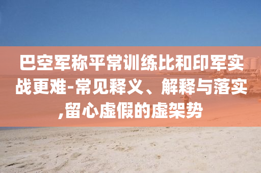 巴空軍稱平常訓練比和印軍實戰(zhàn)更難-常見釋義、解釋與落實,留心虛假的虛架勢