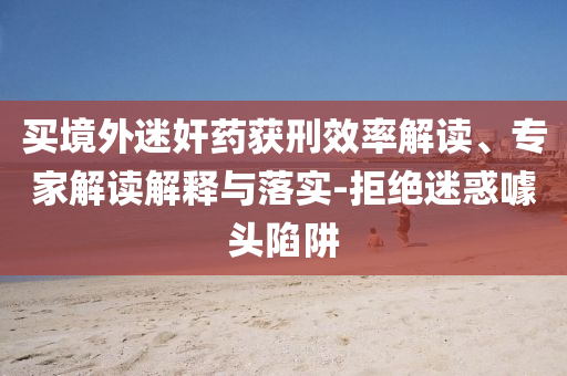 買境外迷奸藥獲刑效率解讀、專家解讀解釋與落實-拒絕迷惑噱頭陷阱