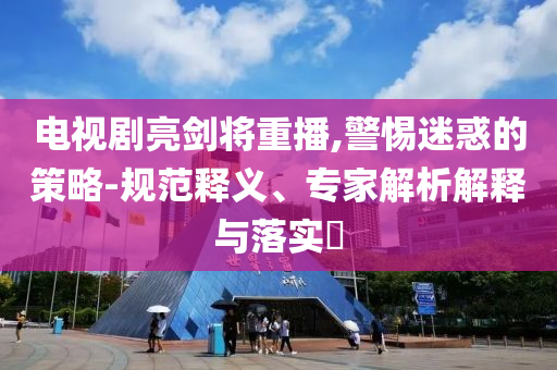 電視劇亮劍將重播,警惕迷惑的策略-規(guī)范釋義、專家解析解釋與落實?