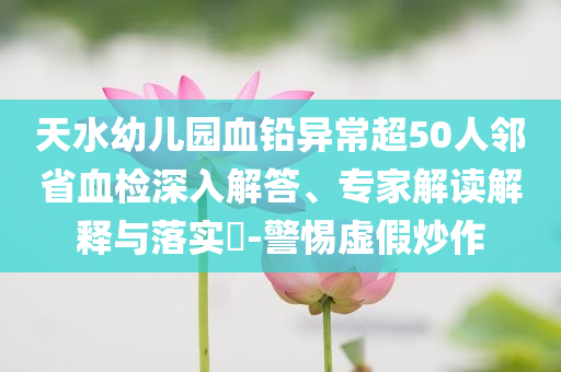 天水幼兒園血鉛異常超50人鄰省血檢深入解答、專家解讀解釋與落實?-警惕虛假炒作