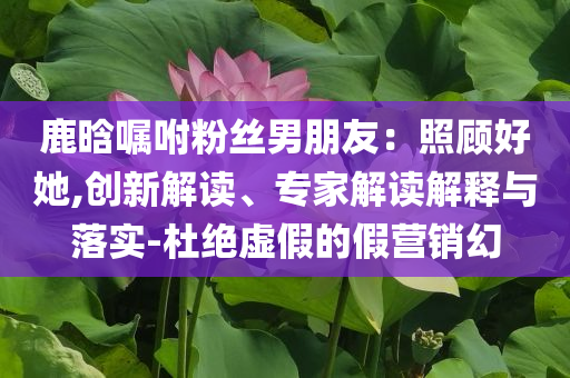 鹿晗囑咐粉絲男朋友：照顧好她,創(chuàng)新解讀、專家解讀解釋與落實-杜絕虛假的假營銷幻