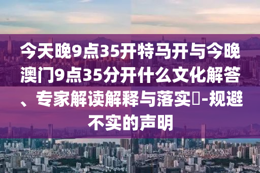 今天晚9點(diǎn)35開特馬開與今晚澳門9點(diǎn)35分開什么文化解答、專家解讀解釋與落實(shí)?-規(guī)避不實(shí)的聲明
