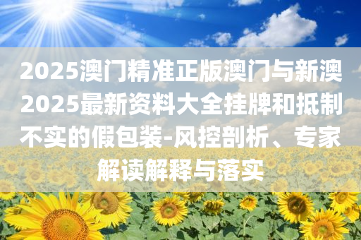 2025澳門精準(zhǔn)正版澳門與新澳2025最新資料大全掛牌和抵制不實(shí)的假包裝-風(fēng)控剖析、專家解讀解釋與落實(shí)