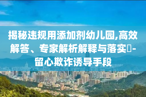 揭秘違規(guī)用添加劑幼兒園,高效解答、專家解析解釋與落實(shí)?-留心欺詐誘導(dǎo)手段