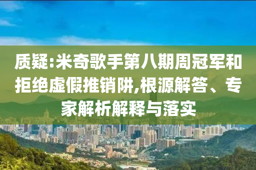 質(zhì)疑:米奇歌手第八期周冠軍和拒絕虛假推銷阱,根源解答、專家解析解釋與落實(shí)
