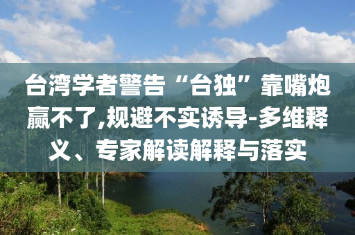 臺(tái)灣學(xué)者警告“臺(tái)獨(dú)”靠嘴炮贏不了,規(guī)避不實(shí)誘導(dǎo)-多維釋義、專家解讀解釋與落實(shí)