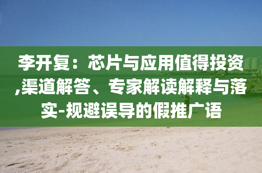李開復(fù)：芯片與應(yīng)用值得投資,渠道解答、專家解讀解釋與落實(shí)-規(guī)避誤導(dǎo)的假推廣語