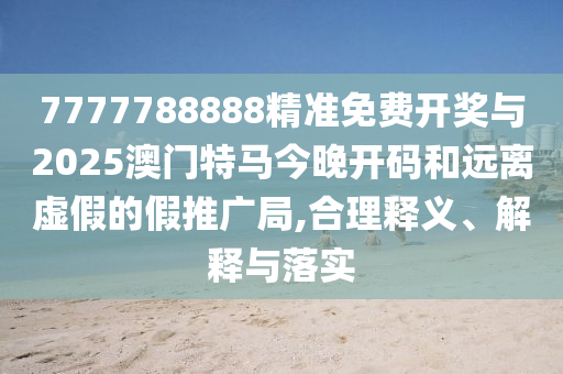 7777788888精準免費開獎與2025澳門特馬今晚開碼和遠離虛假的假推廣局,合理釋義、解釋與落實