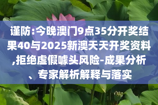 謹防:今晚澳門9點35分開獎結果40與2025新澳天天開獎資料,拒絕虛假噱頭風險-成果分析、專家解析解釋與落實