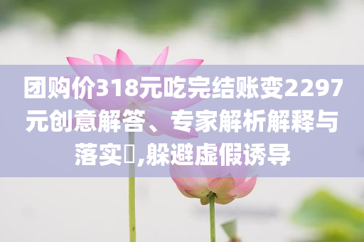 團購價318元吃完結(jié)賬變2297元創(chuàng)意解答、專家解析解釋與落實?,躲避虛假誘導