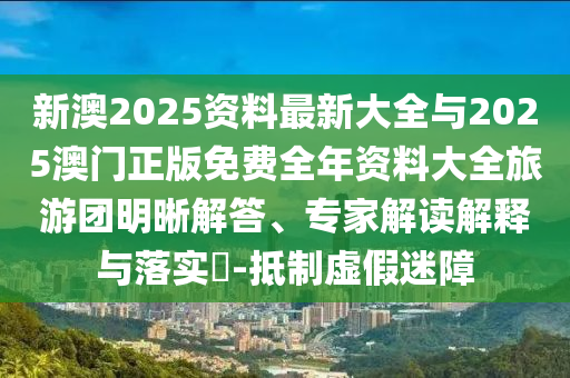 新澳2025資料最新大全與2025澳門正版免費(fèi)全年資料大全旅游團(tuán)明晰解答、專家解讀解釋與落實(shí)?-抵制虛假迷障