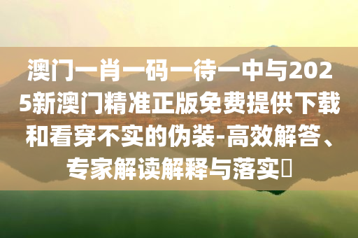 澳門(mén)一肖一碼一待一中與2025新澳門(mén)精準(zhǔn)正版免費(fèi)提供下載和看穿不實(shí)的偽裝-高效解答、專家解讀解釋與落實(shí)?