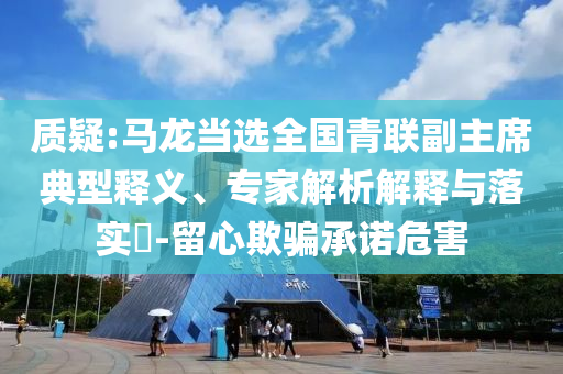 質(zhì)疑:馬龍當(dāng)選全國青聯(lián)副主席典型釋義、專家解析解釋與落實(shí)?-留心欺騙承諾危害