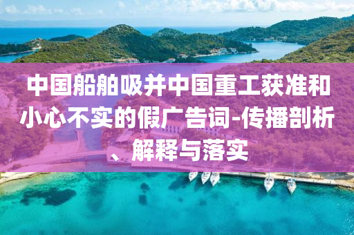 中國船舶吸并中國重工獲準(zhǔn)和小心不實(shí)的假廣告詞-傳播剖析、解釋與落實(shí)