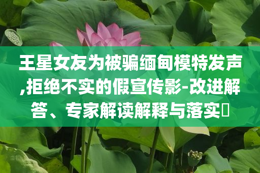 王星女友為被騙緬甸模特發(fā)聲,拒絕不實(shí)的假宣傳影-改進(jìn)解答、專家解讀解釋與落實(shí)?