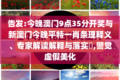 告發(fā):今晚澳門9點(diǎn)35分開(kāi)獎(jiǎng)與新澳門今晚平特一肖條理釋義、專家解讀解釋與落實(shí)?,警覺(jué)虛假美化