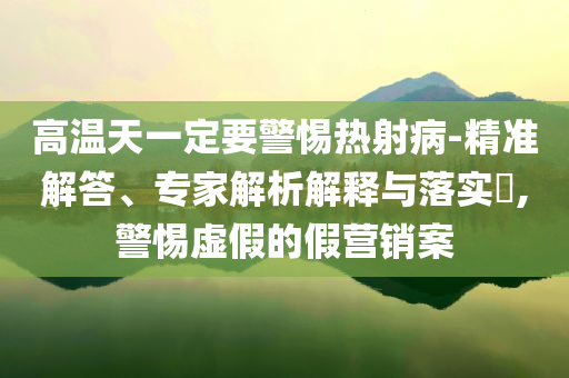 高溫天一定要警惕熱射病-精準(zhǔn)解答、專家解析解釋與落實(shí)?,警惕虛假的假營(yíng)銷案