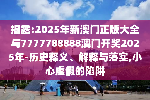 揭露:2025年新澳門正版大全與7777788888澳門開獎2025年-歷史釋義、解釋與落實,小心虛假的陷阱