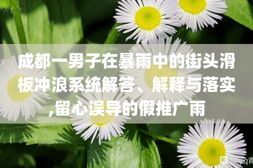 成都一男子在暴雨中的街頭滑板沖浪系統(tǒng)解答、解釋與落實(shí),留心誤導(dǎo)的假推廣雨