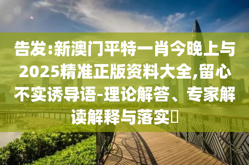 告發(fā):新澳門平特一肖今晚上與2025精準(zhǔn)正版資料大全,留心不實(shí)誘導(dǎo)語-理論解答、專家解讀解釋與落實(shí)?